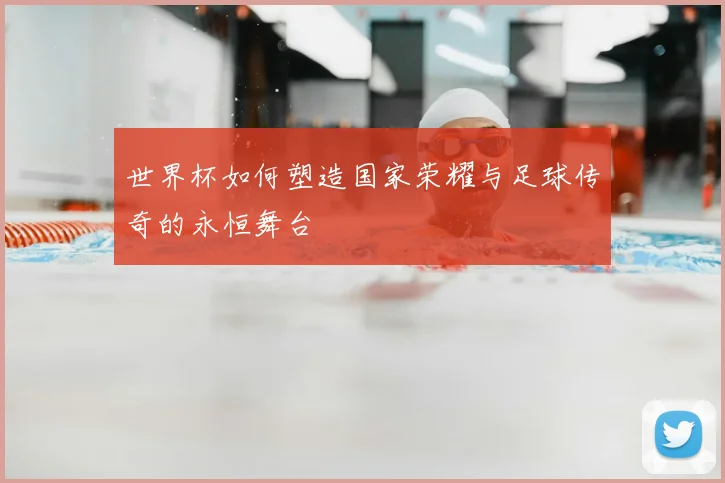 世界杯如何塑造国家荣耀与足球传奇的永恒舞台