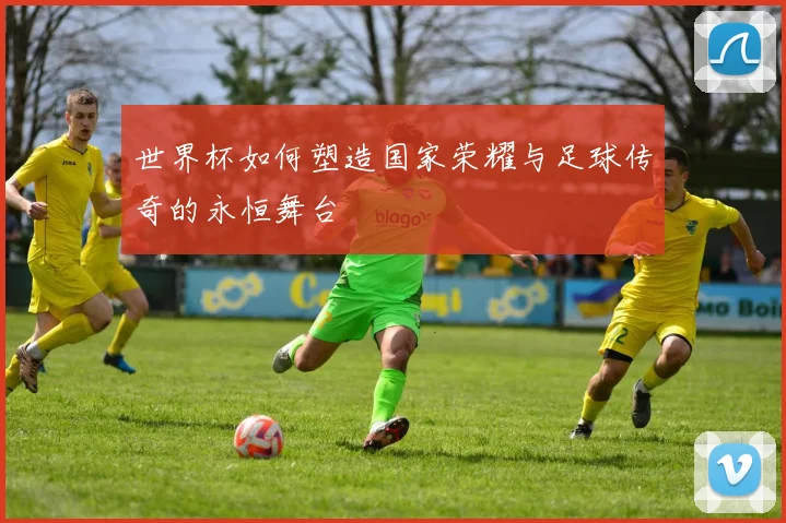 世界杯如何塑造国家荣耀与足球传奇的永恒舞台