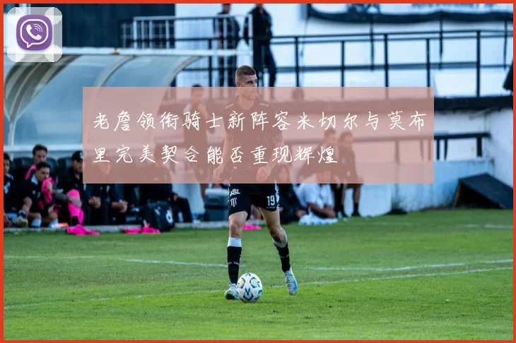 老詹领衔骑士新阵容米切尔与莫布里完美契合能否重现辉煌