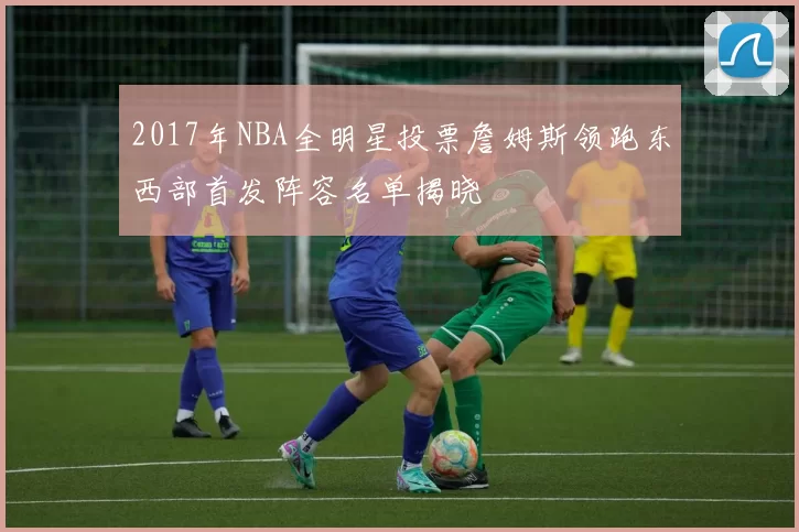 2017年NBA全明星投票詹姆斯领跑东西部首发阵容名单揭晓