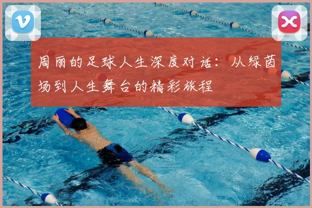周丽的足球人生深度对话:从绿茵场到人生舞台的精彩旅程