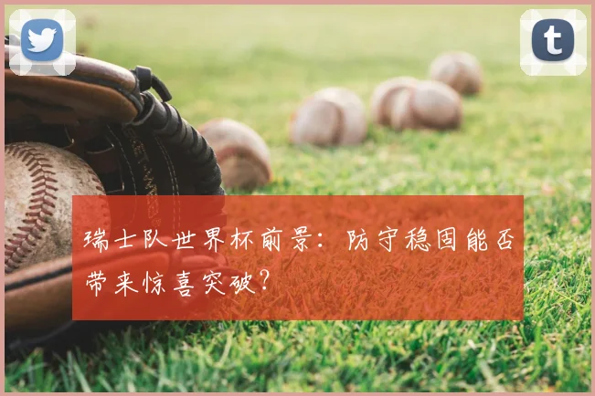 瑞士队世界杯前景:防守稳固能否带来惊喜突破?