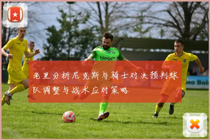 老里分析尼克斯与骑士对决预判球队调整与战术应对策略