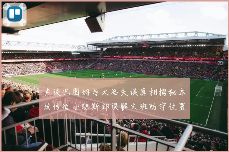 卢谈巴图姆与大洛失误真相揭秘本该传给小琼斯却误解文班防守位置