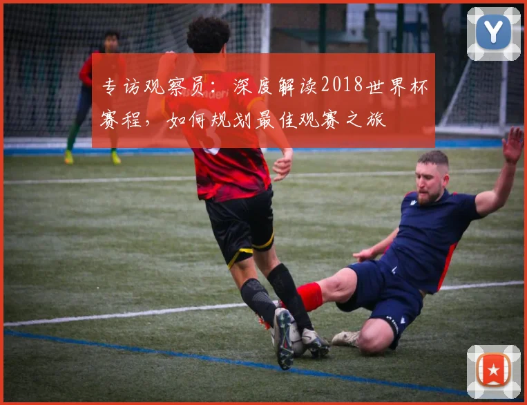 专访观察员:深度解读2018世界杯赛程,如何规划最佳观赛之旅