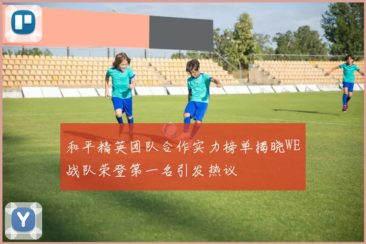 和平精英团队合作实力榜单揭晓WE战队荣登第一名引发热议