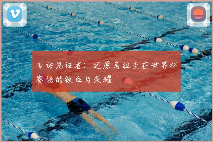 专访见证者:还原乌拉圭在世界杯赛场的铁血与荣耀