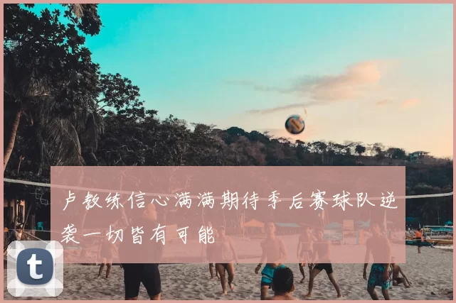 卢教练信心满满期待季后赛球队逆袭一切皆有可能