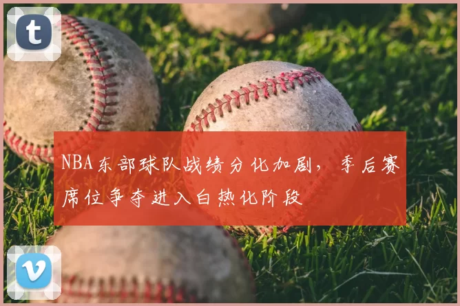 NBA东部球队战绩分化加剧，季后赛席位争夺进入白热化阶段