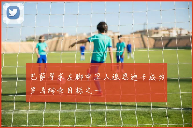 巴萨寻求左脚中卫人选恩迪卡成为罗马转会目标之一