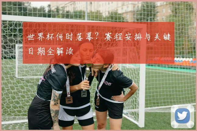 世界杯何时落幕？赛程安排与关键日期全解读