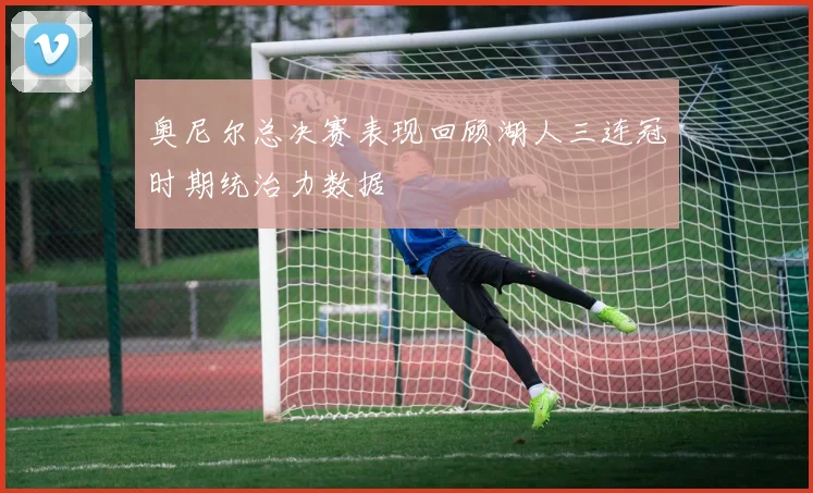 奥尼尔总决赛表现回顾湖人三连冠时期统治力数据