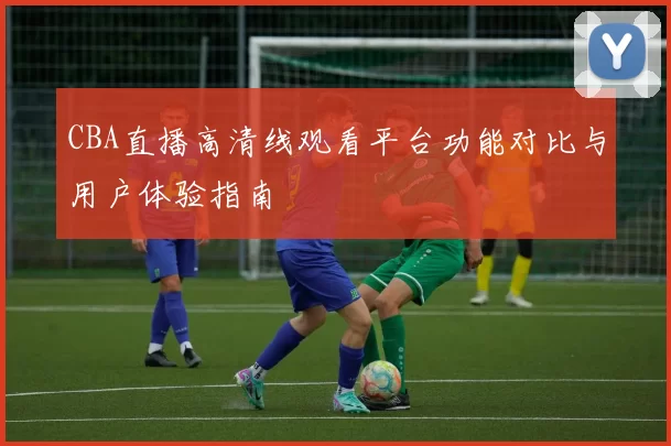 CBA直播高清线观看平台功能对比与用户体验指南