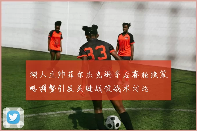 湖人主帅菲尔杰克逊季后赛轮换策略调整引发关键战役战术讨论