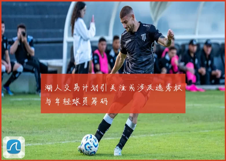 湖人交易计划引关注或涉及选秀权与年轻球员筹码