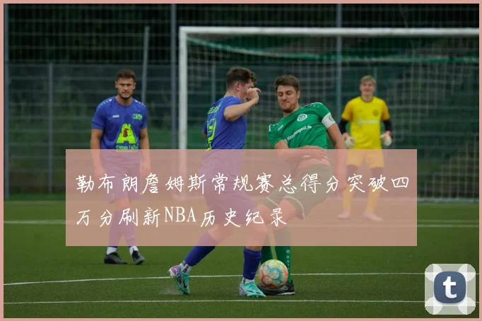 勒布朗詹姆斯常规赛总得分突破四万分刷新NBA历史纪录