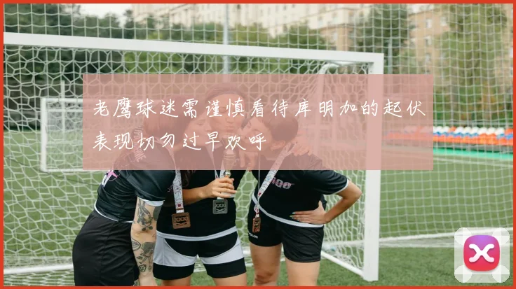 老鹰球迷需谨慎看待库明加的起伏表现切勿过早欢呼