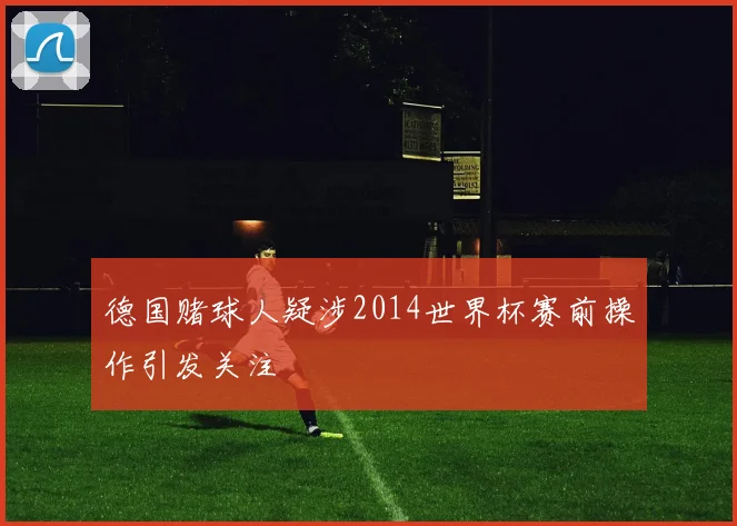 德国赌球人疑涉2014世界杯赛前操作引发关注