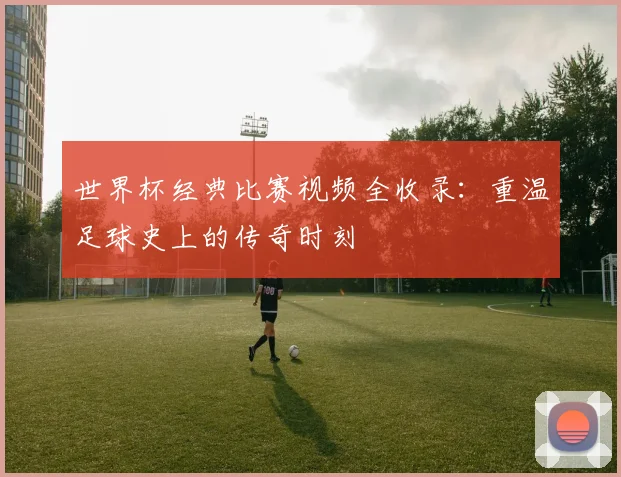 世界杯经典比赛视频全收录:重温足球史上的传奇时刻