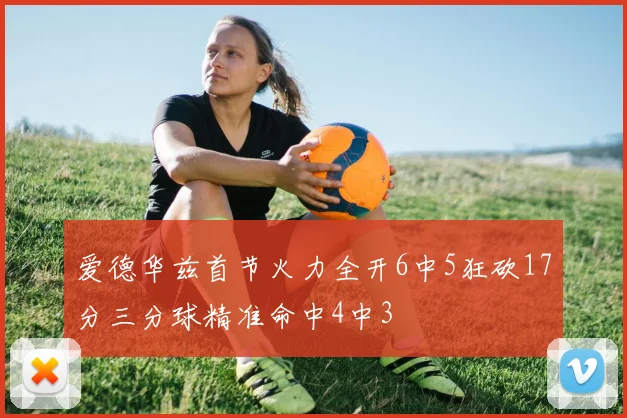 爱德华兹首节火力全开6中5狂砍17分三分球精准命中4中3